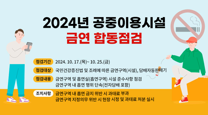 2024년 공중이용시설 금연 합동점검  ○ 점검기간: 2024. 10. 17.(목)~ 10. 25.(금)  ○​​ 점검대상: 국민건강증진법 및 조례예 따른 금연구역(시설) , 담배자동판매기  ○​ 점검내용:      - 금연구역 및 흡연실(흡연구역) 시설 준수사항 점검     - 금연구역 내 흡연 행위 단속(전자담배 포함)  ○​조치사항:     - 금연구