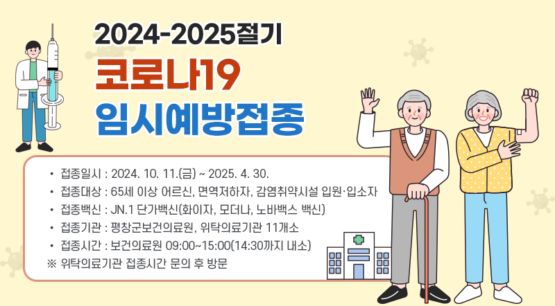 2024-2025절기 코로나19  임시예방접종 • 접종일시 : 2024. 10. 11.(금) ~ 2025. 4. 30.  • 접종대상 : 65세 이상 어르신, 면역저하자, 감염취약시설 입원·입소자 • 접종백신 : JN.1 단가백신(화이자, 모더나, 노바백스 백신) • 접종기관 : 평창군보건의료원, 위탁의료기관 11개소 • 접종시간 : 보건의료원 09:00~