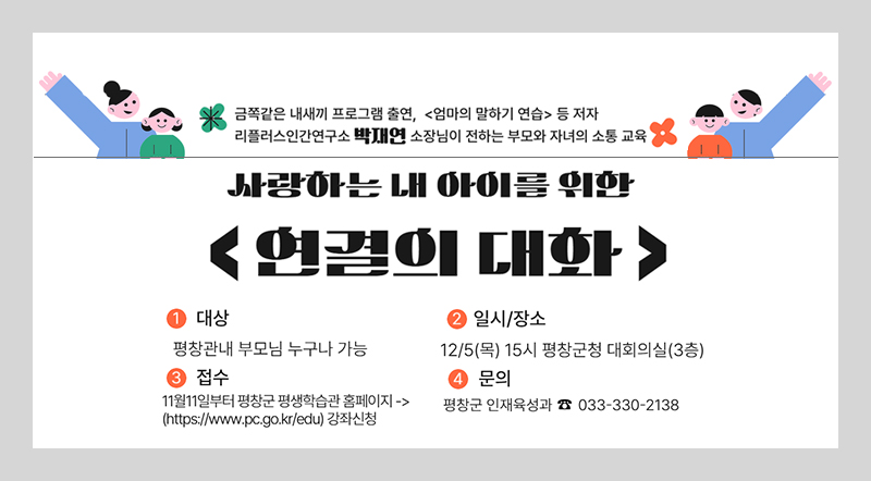 금쪽같은 내새끼 프로그램 출연, <엄마의 말하기 연습>등 저자 리플리스인간연구소 박재연 소장님이 전하는 부모와 자녀의 소통 교육 사랑하는 내 아이를 위한 <연결의 대화> 1.대상 : 평창관내 부모님 누구나 가능 2. 일시/장소 : 12/5(목) 15시 평창군청 대회의실(3층) 3. 접수 : 11월 11일부터 평창군 평생학습관 홈페이지 (http://www.