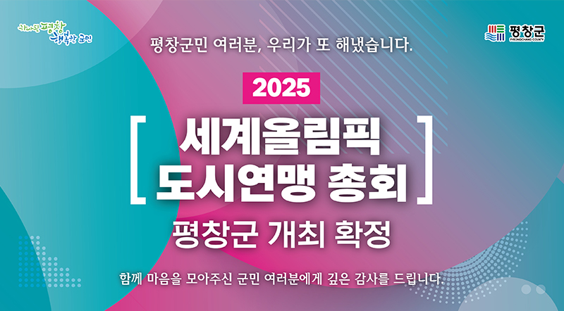 평창군민 여러분, 우리가 또 해냈습니다. 2025 세계올림픽 도시연맹 총회 평창군 개최 확정 함께 마음을 모아주신 군민 여려분에게 깊은 감사를 드립니다.