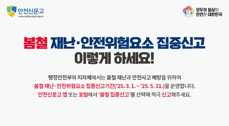 봄철 재난·안전위험요소 집중신고 이렇게 하세요! 행정안전부와 지자체에서는 봄철 재난과 안전사고 예방을 위하여 봄철 재난·안전위험요소 집중신고기간(’25. 3. 1. ~ ’25. 5. 31.)을 운영합니다. 안전신문고 앱 또는 포털에서 ‘봄철 집중신고’를 선택해 적극 신고해주세요.