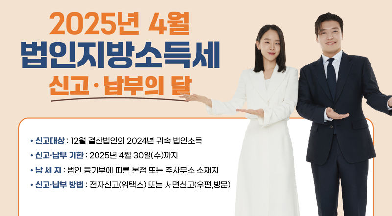 2025년 4월 법인지방소득세 신고·납부의 달 ● 신고대상 : 12월 결산법인의 2024년 귀속 법인소득 ● 신고·납부 기한 : 2025년 4월 30일(수)까지 ● 납 세 지 : 법인 등기부에 따른 본점 또는 주사무소 소재지  ● 신고·납부 방법 : 전자신고(위택스) 또는 서면신고(우편,방문)