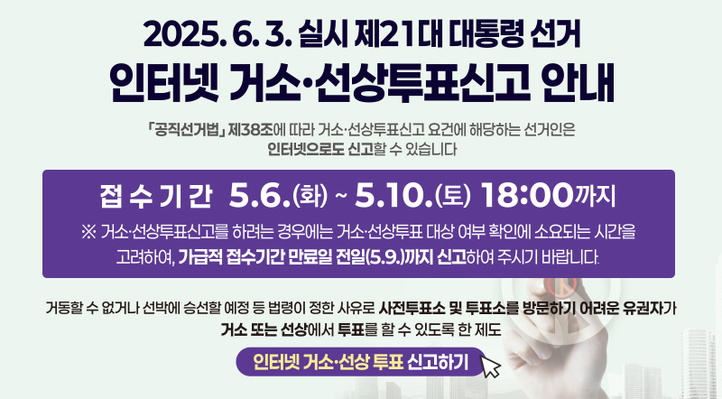 2025.6.3. 실시 제21대 대통령선거 인터넷 거소 · 선상투표신고안내 공직선거법 제 38조에 따라 거소 · 선상투표신고 요건에 해당하는 선거인은 인터넷으로도 신고할 수 있습니다. 접수기간 5.6(화) ~ 5.10.(토) 18:00까지 ※ 거소 · 선상투표신고를 하려는 경우 거소 · 선상투표대상 여부 확인에 소요되는 시간을 고려하여, 가급적 접수시간 만