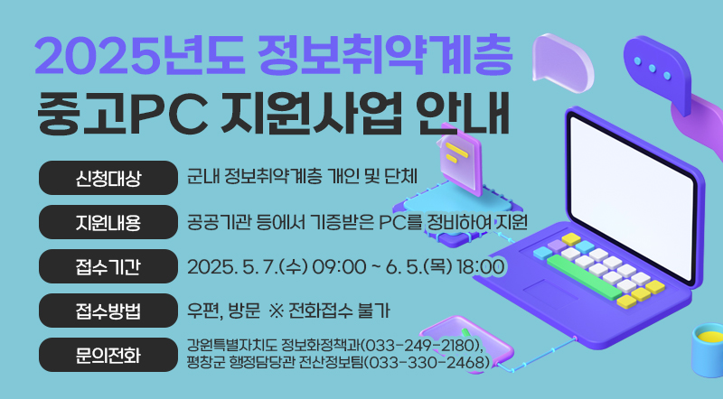 2025년도 정보취약계층 중고PC 지원사업 안내   • 신청대상 : 군내 정보취약계층 개인 및 단체   • 지원내용 : 공공기관 등에서 기증받은 PC를 정비하여 지원   • 접수기간 : 2025. 5. 7.(수) 09:00 ~ 6. 5.(목) 18:00   • 접수방법 : 우편, 방문  ※ 전화접수 불가   • 문의전화 : 강원특별자치도 정보화정책과(033