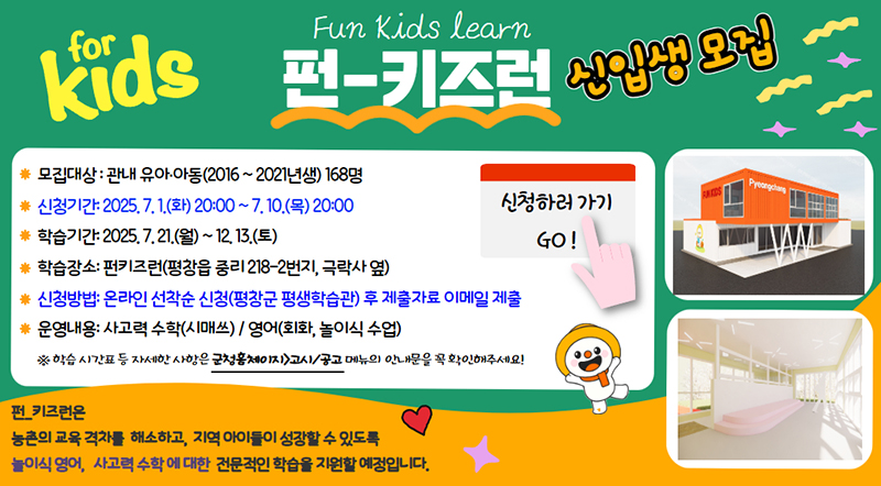 펀-키즈런 신입생 모집 모집대상 : 관내 유아·아동(2016 ~ 2021년생) 168명 신청기간 : 2025.7.1.(화) 20:00 ~ 7.10.(목) 20:00 학습기간 : 2025.7.21.(월) ~ 12.13.(토) 학습장소 : 펀키즈런(평창읍 중리218-2번지, 극락사 옆) 신청방법 : 온라인 선착순 신청(평창군 평생학습관) 후 제출자료 이메일 제