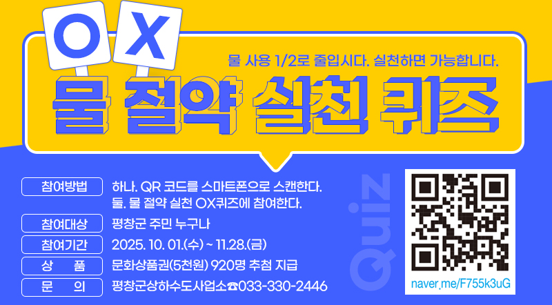 참여방법 : 하나. QR 코드를 스마트폰으로 스캔한다.                 둘. 물 절약 실천 OX퀴즈에 참여한다. 참여대상 : 평창군 주민 누구나 참여기간 : 2025. 10. 01.(수) ~ 11.28.(금) 상     품 : 문화상품권(5천원) 920명 추첨 지급 문     의 : 평창군상하수도사업소☎033-330-2446