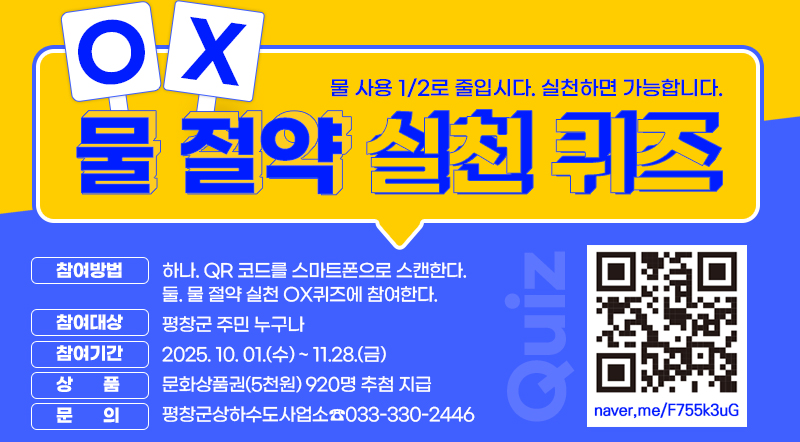 물사용 1/2로 줄입시다. 실천하면 가능합니다.물절약 실천 OX퀴즈 참여방법 : 하나. QR 코드를 스마트폰으로 스캔한다. 둘. 물 절약 실천 OX퀴즈에 참여한다. 참여대상 : 평창군 주민 누구나 참여기간 : 2025. 10. 01.(수) ~ 11.28.(금) 상 품 : 문화상품권(5천원) 920명 추첨 지급 문 의 : 평창군상하수도사업소☎033-330-2