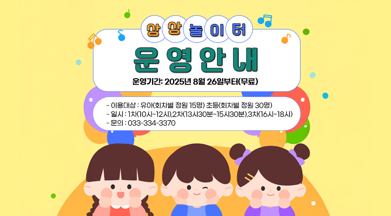 상상놀이터 운영안내 운영기간: 2025년 8월 26일부터(무료) 이용대상: 유아(회차별 정원 15명) 초등(회차별 정원 30명) 일시 : 1차(10시~12시),2차(13시30분~15시30분),3차(16시~18시) 문의 : 033-334-3370